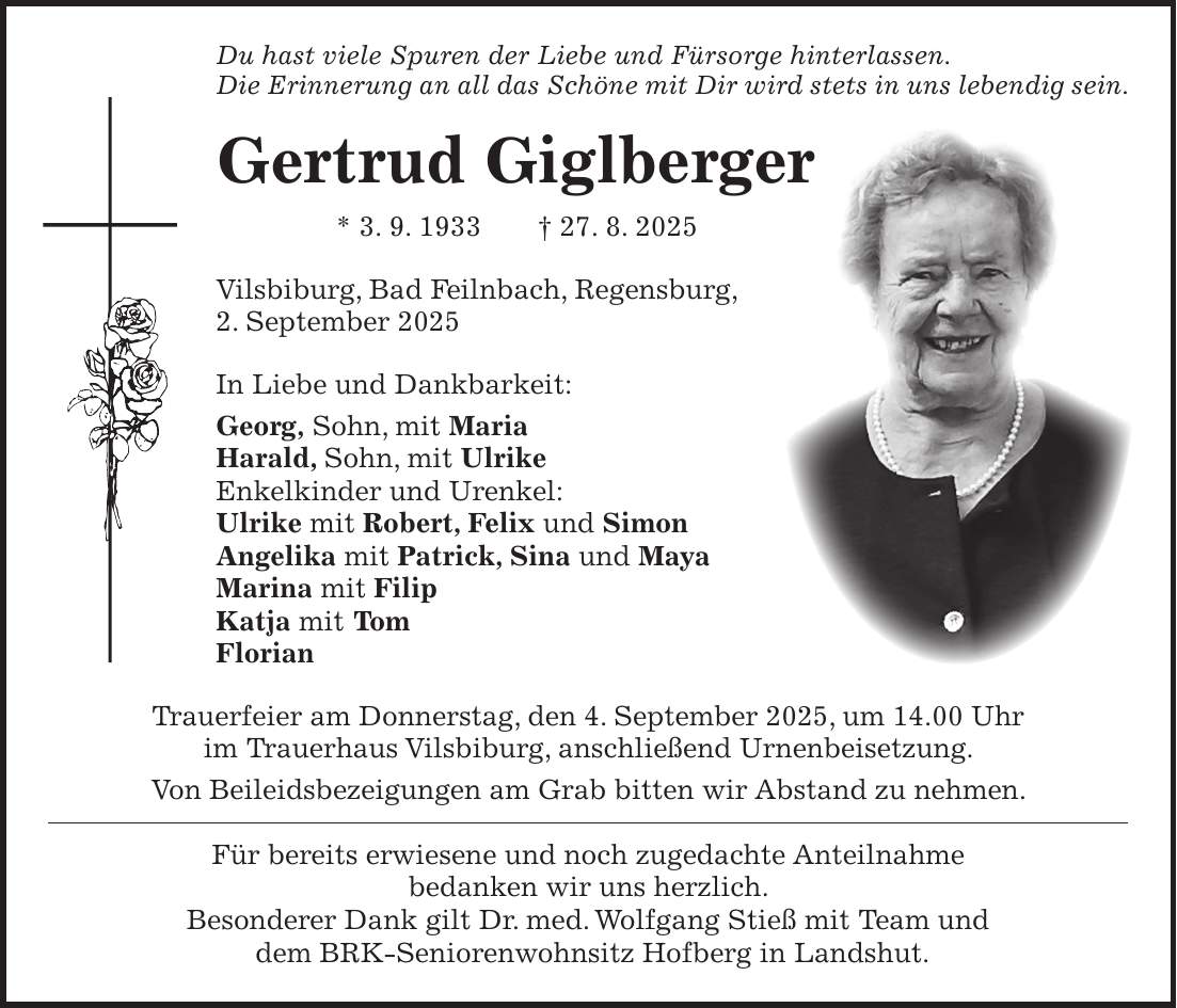 Du hast viele Spuren der Liebe und Fürsorge hinterlassen. Die Erinnerung an all das Schöne mit Dir wird stets in uns lebendig sein. Gertrud Giglberger * 3. 9. 1933 + 27. 8. 2025 Vilsbiburg, Bad Feilnbach, Regensburg, 2. September 2025 In Liebe und Dankbarkeit: Georg, Sohn, mit Maria Harald, Sohn, mit Ulrike Enkelkinder und Urenkel: Ulrike mit Robert, Felix und Simon Angelika mit Patrick, Sina und Maya Marina mit Filip Katja mit Tom Florian Trauerfeier am Donnerstag, den 4. September 2025, um 14.00 Uhr im Trauerhaus Vilsbiburg, anschließend Urnenbeisetzung. Von Beileidsbezeigungen am Grab bitten wir Abstand zu nehmen. Für bereits erwiesene und noch zugedachte Anteilnahme bedanken wir uns herzlich. Besonderer Dank gilt Dr. med. Wolfgang Stieß mit Team und dem BRK-Seniorenwohnsitz Hofberg in Landshut.