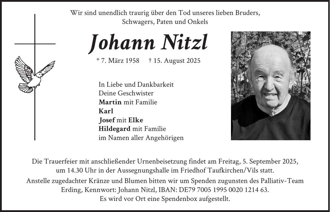 Wir sind unendlich traurig über den Tod unseres lieben Bruders, Schwagers, Paten und Onkels Johann Nitzl * 7. März 1958 + 15. August 2025 In Liebe und Dankbarkeit: Deine Geschwister Martin mit Familie Karl Josef mit Elke Hildegard mit Familie im Namen aller Angehörigen Die Trauerfeier mit anschließender Urnenbeisetzung findet am Freitag, 5. September 2025, um 14.30 Uhr in der Aussegnungshalle im Friedhof Taufkirchen/Vils statt. Anstelle zugedachter Kränze und Blumen bitten wir um Spendenzugunsten des Palliativ-Team Erding, Kennwort: Johann Nitzl,IBAN: DE***. Es wird vor Ort eine Spendenbox aufgestellt.Schrift vom Namen: Crimson Text Semibold Italic