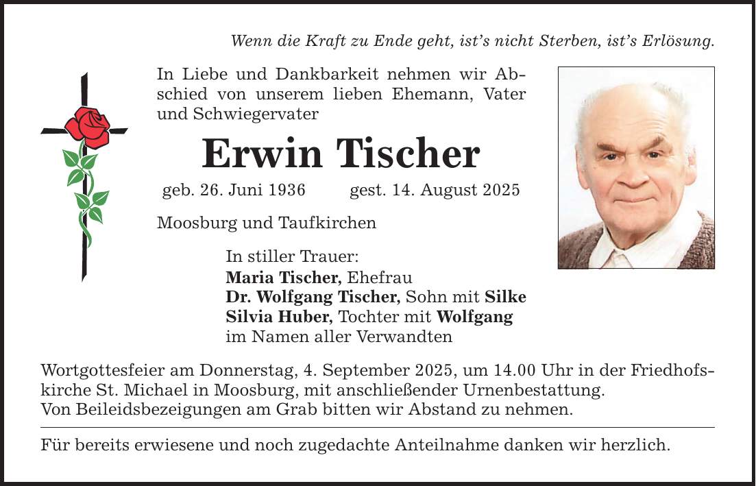 Wenn die Kraft zu Ende geht, ist's nicht Sterben, ist's Erlösung. In Liebe und Dankbarkeit nehmen wir Abschied von unserem lieben Ehemann, Vater und Schwiegervater Erwin Tischer geb. 26. Juni 1936 gest. 14. August 2025 Moosburg und Taufkirchen In stiller Trauer: Maria Tischer, Ehefrau Dr. Wolfgang Tischer, Sohn mit Silke Silvia Huber, Tochter mit Wolfgang im Namen aller Verwandten Wortgottesfeier am Donnerstag, 4. September 2025, um 14.00 Uhr in der Friedhofskirche St. Michael in Moosburg, mit anschließender Urnenbestattung. Von Beileidsbezeigungen am Grab bitten wir Abstand zu nehmen. Für bereits erwiesene und noch zugedachte Anteilnahme danken wir herzlich.