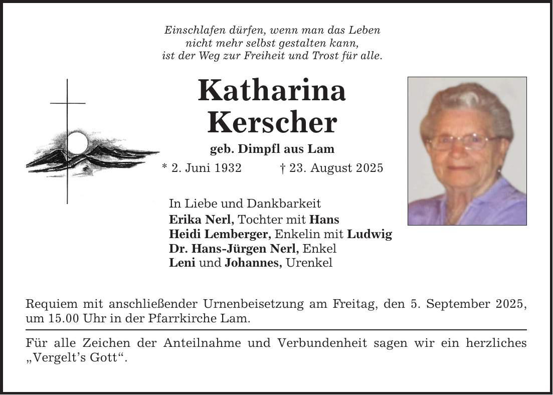 Einschlafen dürfen, wenn man das Lebennicht mehr selbst gestalten kann,ist der Weg zur Freiheit und Trost für alle.KatharinaKerschergeb. Dimpfl aus Lam* 2. Juni 1932 _ 23. August 2025 In Liebe und DankbarkeitErika Nerl, Tochter mit HansHeidi Lemberger, Enkelin mit LudwigDr. Hans-Jürgen Nerl, Enkel Leni und Johannes, Urenkel Requiem mit anschließender Urnenbeisetzung am Freitag, den 5. September 2025, um 15.00 Uhr in der Pfarrkirche Lam. Für alle Zeichen der Anteilnahme und Verbundenheit sagen wir ein herzliches 