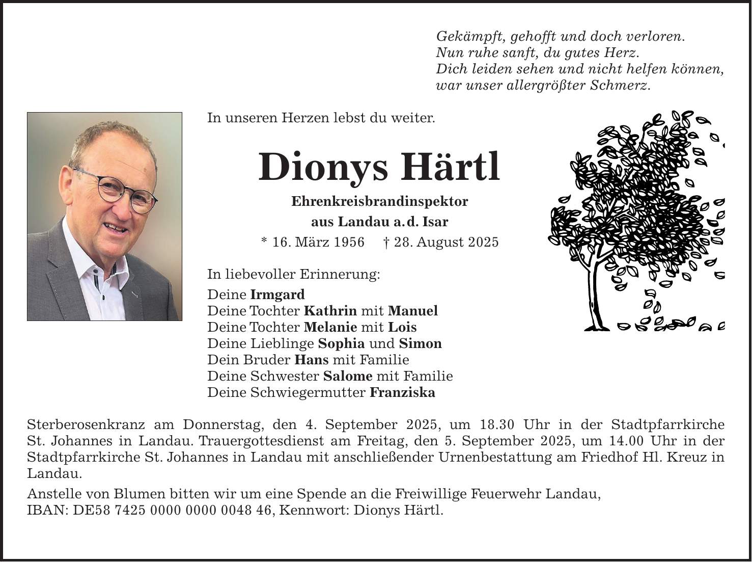 Gekämpft, gehofft und doch verloren. Nun ruhe sanft, du gutes Herz. Dich leiden sehen und nicht helfen können, war unser allergrößter Schmerz. In unseren Herzen lebst du weiter. Dionys Härtl Ehrenkreisbrandinspektor aus Landau a. d. Isar * 16. März 1956 + 28. August 2025 In liebevoller Erinnerung: Deine Irmgard Deine Tochter Kathrin mit Manuel Deine Tochter Melanie mit Lois Deine Lieblinge Sophia und Simon Dein Bruder Hans mit Familie Deine Schwester Salome mit Familie Deine Schwiegermutter Franziska Sterberosenkranz am Donnerstag, den 4. September 2025, um 18.30 Uhr in der Stadtpfarrkirche St. Johannes in Landau. Trauergottesdienst am Freitag, den 5. September 2025, um 14.00 Uhr in der Stadtpfarrkirche St. Johannes in Landau mit anschließender Urnenbestattung am Friedhof Hl. Kreuz in Landau. Anstelle von Blumen bitten wir um eine Spende an die Freiwillige Feuerwehr Landau, IBAN: DE***, Kennwort: Dionys Härtl.