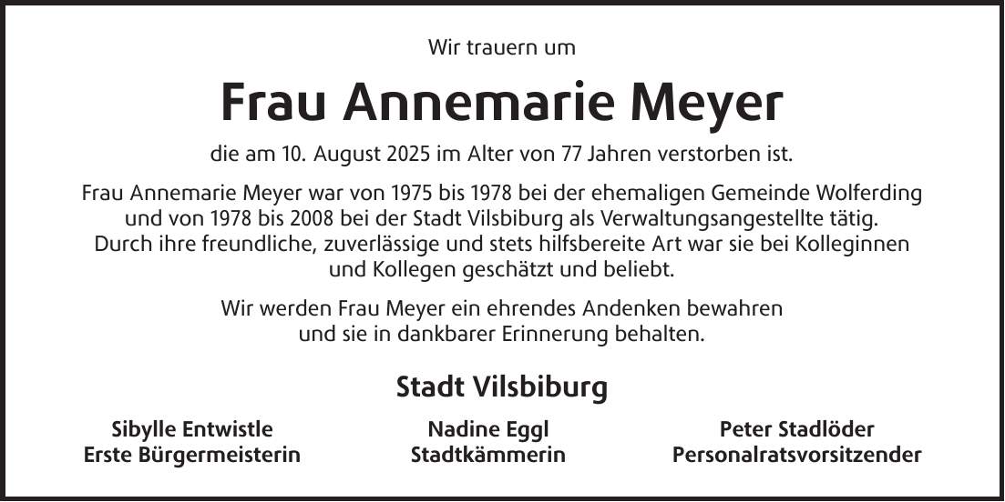 Wir trauern um Frau Annemarie Meyer die am 10. August 2025 im Alter von 77 Jahren verstorben ist. Frau Annemarie Meyer war von 1975 bis 1978 bei der ehemaligen Gemeinde Wolferding und von 1978 bis 2008 bei der Stadt Vilsbiburg als Verwaltungsangestellte tätig. Durch ihre freundliche, zuverlässige und stets hilfsbereite Art war sie bei Kolleginnen und Kollegen geschätzt und beliebt. Wir werden Frau Meyer ein ehrendes Andenken bewahren und sie in dankbarer Erinnerung behalten. Stadt Vilsbiburg Sibylle Entwistle Nadine Eggl Peter Stadlöder Erste Bürgermeisterin Stadtkämmerin Personalratsvorsitzender