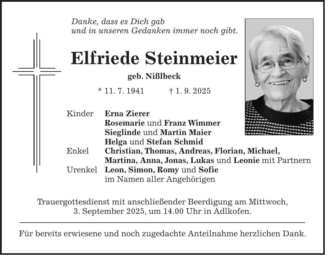 Danke, dass es Dich gab und in unseren Gedanken immer noch gibt. Elfriede Steinmeier geb. Nißlbeck * 11. 7. 1941 + 1. 9. 2025 Kinder Erna Zierer Rosemarie und Franz Wimmer Sieglinde und Martin Maier Helga und Stefan Schmid Enkel Christian, Thomas, Andreas, Florian, Michael, Martina, Anna, Jonas, Lukas und Leonie mit Partnern Urenkel Leon, Simon, Romy und Sofie im Namen aller Angehörigen Trauergottesdienst mit anschließender Beerdigung am Mittwoch, 3. September 2025, um 14.00 Uhr in Adlkofen. Für bereits erwiesene und noch zugedachte Anteilnahme herzlichen Dank.