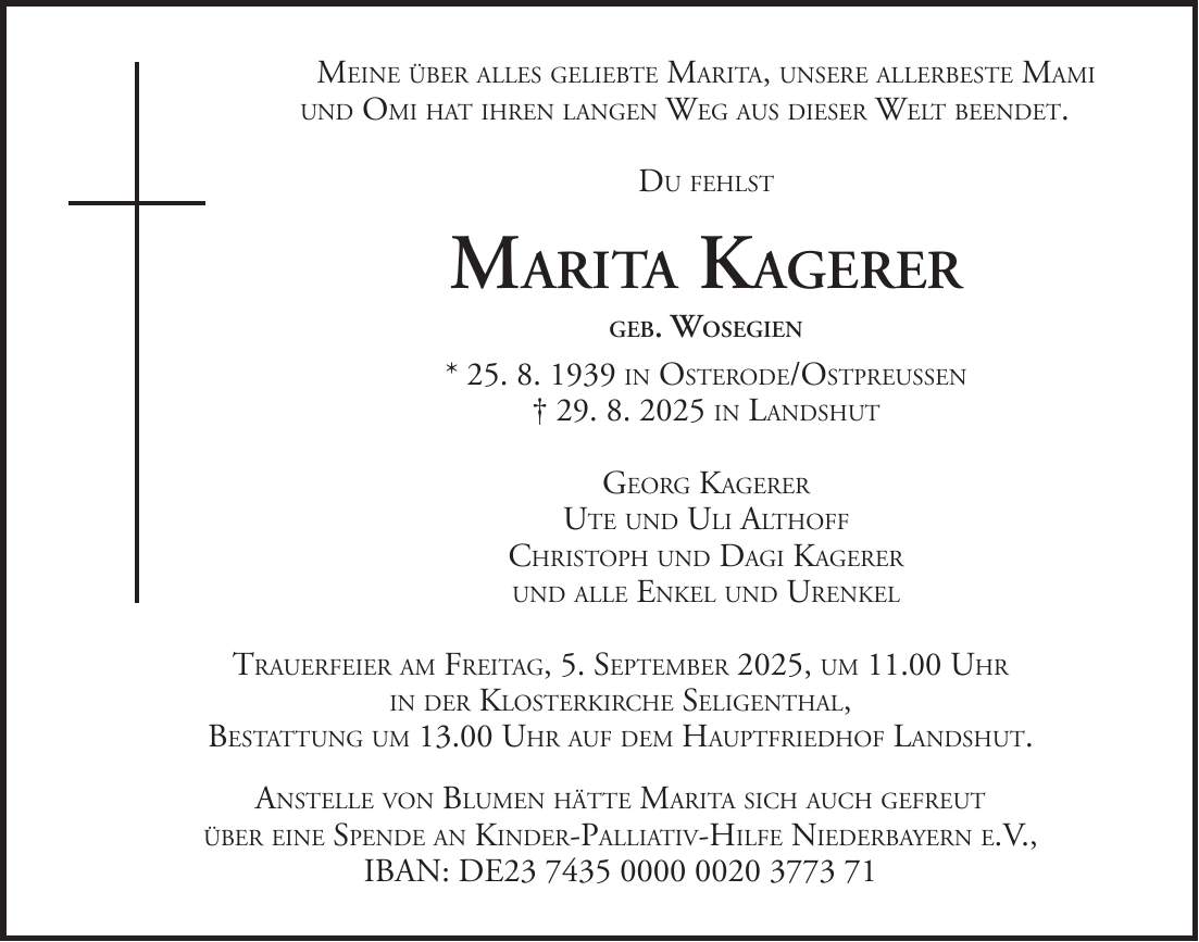 Meine über alles geliebte Marita, unsere allerbeste Mami und Omi hat ihren langen Weg aus dieser Welt beendet. Du fehlst Marita Kagerer geb. Wosegien * 25. 8. 1939 in Osterode/Ostpreußen + 29. 8. 2025 in Landshut Georg Kagerer Ute und Uli Althoff Christoph und Dagi Kagerer und alle Enkel und Urenkel Trauerfeier am Freitag, 5. September 2025, um 11.00 Uhr in der Klosterkirche Seligenthal, Bestattung um 13.00 Uhr auf dem Hauptfriedhof Landshut. Anstelle von Blumen hätte Marita sich auch gefreut über eine Spende an Kinder-Palliativ-Hilfe Niederbayern e.V., IBAN: DE***