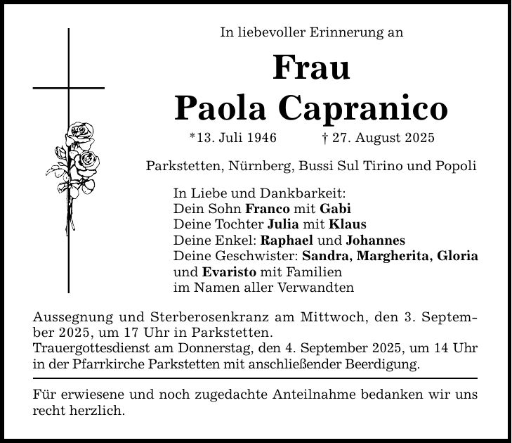 In liebevoller Erinnerung an Frau Paola Capranico *13. Juli 1946 _ 27. August 2025 Parkstetten, Nürnberg, Bussi Sul Tirino und Popoli In Liebe und Dankbarkeit: Dein Sohn Franco mit Gabi Deine Tochter Julia mit Klaus Deine Enkel: Raphael und Johannes Deine Geschwister: Sandra, Margherita, Gloria und Evaristo mit Familien im Namen aller Verwandten Aussegnung und Sterberosenkranz am Mittwoch, den 3. September 2025, um 17 Uhr in Parkstetten. Trauergottesdienst am Donnerstag, den 4. September 2025, um 14 Uhr in der Pfarrkirche Parkstetten mit anschließender Beerdigung. Für erwiesene und noch zugedachte Anteilnahme bedanken wir uns recht herzlich.