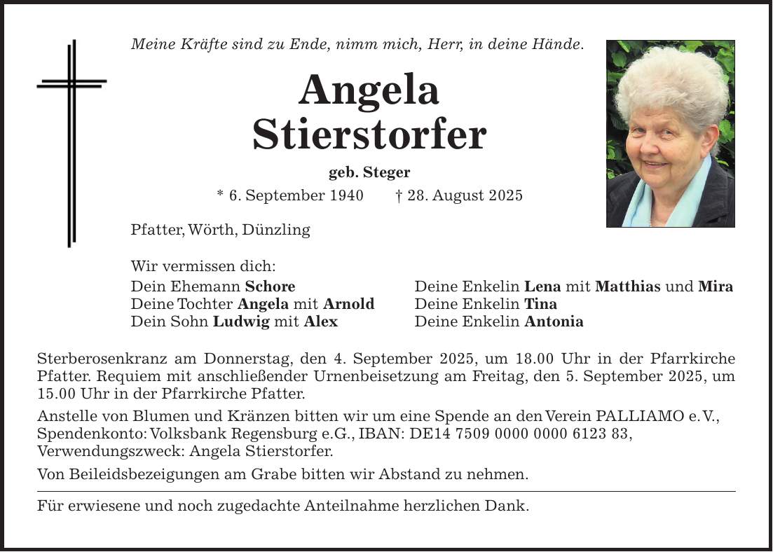 Meine Kräfte sind zu Ende, nimm mich, Herr, in deine Hände. Angela Stierstorfer geb. Steger * 6. September 1940 + 28. August 2025 Pfatter, Wörth, Dünzling Wir vermissen dich: Dein Ehemann Schore Deine Enkelin Lena mit Matthias und Mira Deine Tochter Angela mit Arnold Deine Enkelin Tina Dein Sohn Ludwig mit Alex Deine Enkelin Antonia Sterberosenkranz am Donnerstag, den 4. September 2025, um 18.00 Uhr in der Pfarrkirche Pfatter. Requiem mit anschließender Urnenbeisetzung am Freitag, den 5. September 2025, um 15.00 Uhr in der Pfarrkirche Pfatter. Anstelle von Blumen und Kränzen bitten wir um eine Spende an den Verein PALLIAMO e. V., Spendenkonto: Volksbank Regensburg e.G., IBAN: DE***, Verwendungszweck: Angela Stierstorfer. Von Beileidsbezeigungen am Grabe bitten wir Abstand zu nehmen. Für erwiesene und noch zugedachte Anteilnahme herzlichen Dank.