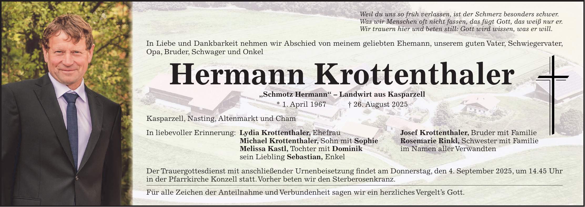 Weil du uns so früh verlassen, ist der Schmerz besonders schwer. Was wir Menschen oft nicht fassen, das fügt Gott, das weiß nur er. Wir trauern hier und beten still: Gott wird wissen, was er will. In Liebe und Dankbarkeit nehmen wir Abschied von meinem geliebten Ehemann, unserem guten Vater, Schwiegervater, Opa, Bruder, Schwager und Onkel Hermann Krottenthaler 'Schmotz Hermann' - Landwirt aus Kasparzell * 1. April 1967 + 26. August 2025 Kasparzell, Nasting, Altenmarkt und Cham In liebevoller Erinnerung: Lydia Krottenthaler, Ehefrau Josef Krottenthaler, Bruder mit Familie Michael Krottenthaler, Sohn mit Sophie Rosemarie Rinkl, Schwester mit Familie Melissa Kastl, Tochter mit Dominik im Namen aller Verwandten sein Liebling Sebastian, Enkel Der Trauergottesdienst mit anschließender Urnenbeisetzung findet am Donnerstag, den 4. September 2025, um 14.45 Uhr in der Pfarrkirche Konzell statt. Vorher beten wir den Sterberosenkranz. Für alle Zeichen der Anteilnahme und Verbundenheit sagen wir ein herzliches Vergelt's Gott.