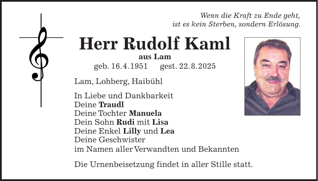 Wenn die Kraft zu Ende geht, ist es kein Sterben, sondern Erlösung. Herr Rudolf Kaml aus Lam geb. 16. 4. 1951 gest. 22. 8. 2025 Lam, Lohberg, Haibühl In Liebe und Dankbarkeit Deine Traudl Deine Tochter Manuela Dein Sohn Rudi mit Lisa Deine Enkel Lilly und Lea Deine Geschwister im Namen aller Verwandten und Bekannten Die Urnenbeisetzung findet in aller Stille statt.