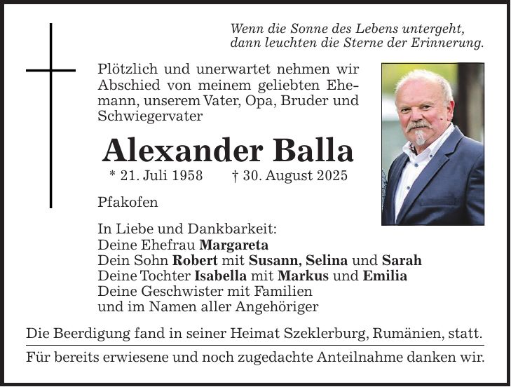 Wenn die Sonne des Lebens untergeht, dann leuchten die Sterne der Erinnerung. Plötzlich und unerwartet nehmen wir Abschied von meinem geliebten Ehemann, unserem Vater, Opa, Bruder und Schwiegervater Alexander Balla * 21. Juli 1958 + 30. August 2025 Pfakofen In Liebe und Dankbarkeit: Deine Ehefrau Margareta Dein Sohn Robert mit Susann, Selina und Sarah Deine Tochter Isabella mit Markus und Emilia Deine Geschwister mit Familien und im Namen aller Angehöriger Die Beerdigung fand in seiner Heimat Szeklerburg, Rumänien, statt. Für bereits erwiesene und noch zugedachte Anteilnahme danken wir. 