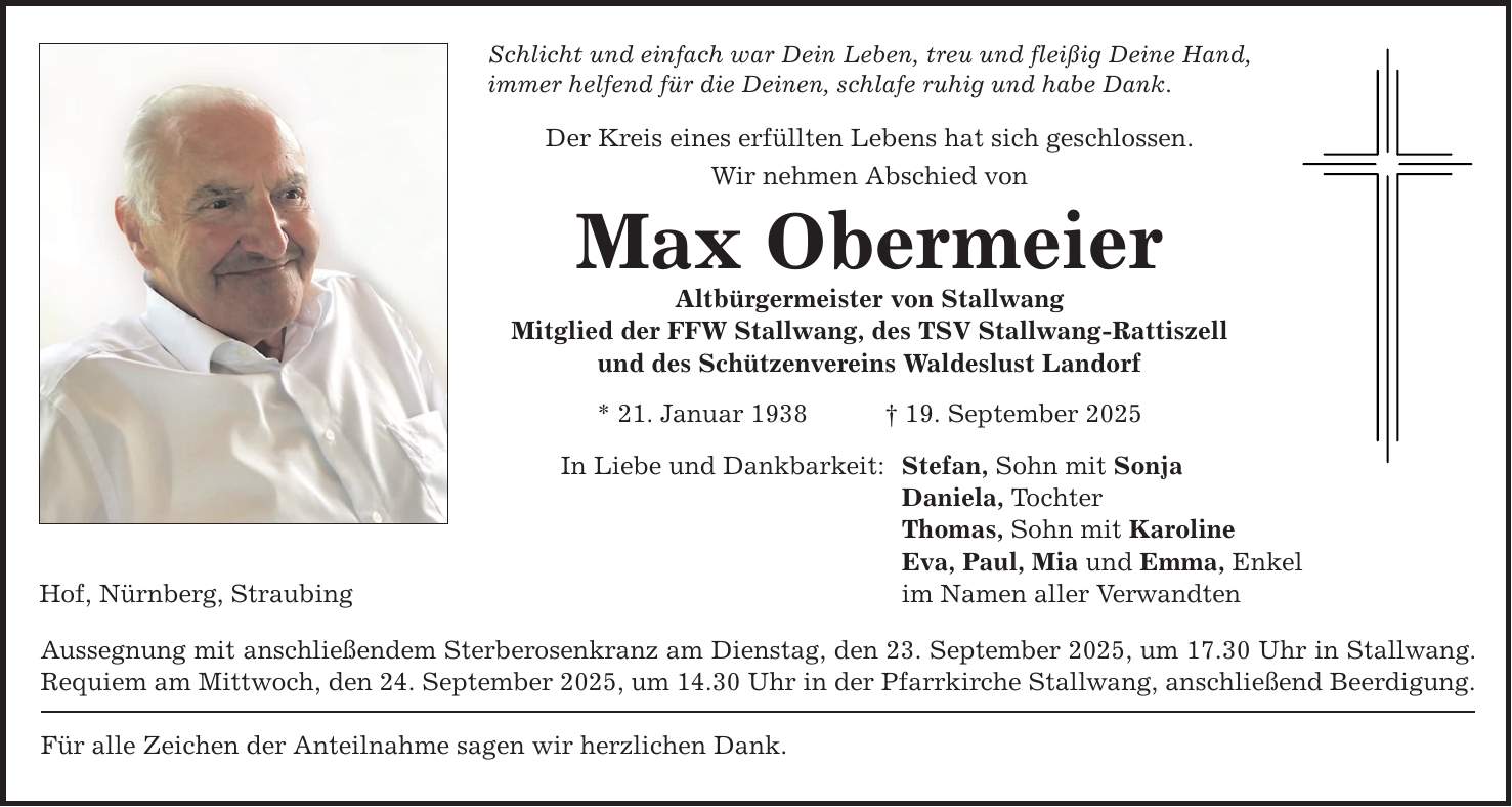 Hof, Nürnberg, Straubing Schlicht und einfach war Dein Leben, treu und fleißig Deine Hand, immer helfend für die Deinen, schlafe ruhig und habe Dank. Der Kreis eines erfüllten Lebens hat sich geschlossen. Wir nehmen Abschied von Max Obermeier Altbürgermeister von Stallwang Mitglied der FFW Stallwang, des TSV Stallwang-Rattiszell und des Schützenvereins Waldeslust Landorf * 21. Januar 1938 _ 19. September 2025 In Liebe und Dankbarkeit: Aussegnung mit anschließendem Sterberosenkranz am Dienstag, den 23. September 2025, um 17.30 Uhr in Stallwang. Requiem am Mittwoch, den 24. September 2025, um 14.30 Uhr in der Pfarrkirche Stallwang, anschließend Beerdigung. Für alle Zeichen der Anteilnahme sagen wir herzlichen Dank. Stefan, Sohn mit Sonja Daniela, Tochter Thomas, Sohn mit Karoline Eva, Paul, Mia und Emma, Enkel im Namen aller Verwandten