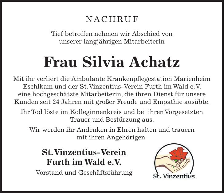 Nachruf Tief betroffen nehmen wir Abschied von unserer langjährigen Mitarbeiterin Frau Silvia Achatz Mit ihr verliert die Ambulante Krankenpflegestation Marienheim Eschlkam und der St. Vinzentius-Verein Furth im Wald e. V. eine hochgeschätzte Mitarbeiterin, die ihren Dienst für unsere Kunden seit 24 Jahren mit großer Freude und Empathie ausübte. Ihr Tod löste im Kolleginnenkreis und bei ihren Vorgesetzten Trauer und Bestürzung aus. Wir werden ihr Andenken in Ehren halten und trauern mit ihren Angehörigen. St. Vinzentius-Verein Furth im Wald e.V. Vorstand und Geschäftsführung