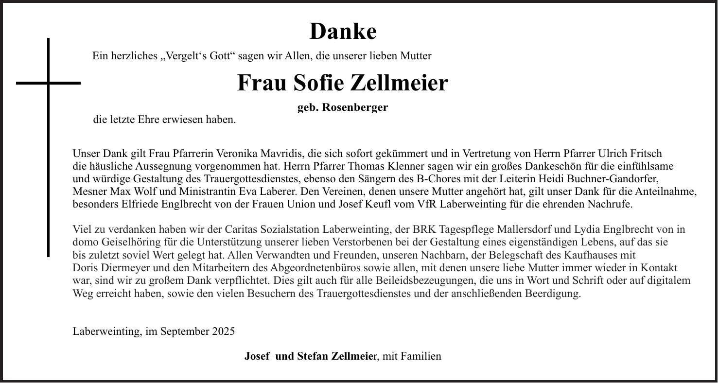 Viel zu verdanken haben wir der Caritas Sozialstation Laberweinting, der BRK Tagespflege Mallersdorf und Lydia Englbrecht von in domo Geiselhöring für die Unterstützung unserer lieben Verstorbenen bei der Gestaltung eines eigenständigen Lebens, auf das sie bis zuletzt soviel Wert gelegt hat. Allen Verwandten und Freunden, unseren Nachbarn, der Belegschaft des Kaufhauses mit Doris Diermeyer und den Mitarbeitern des Abgeordnetenbüros sowie allen, mit denen unsere liebe Mutter immer wieder in Kontakt war, sind wir zu großem Dank verpflichtet. Dies gilt auch für alle Beileidsbezeugungen, die uns in Wort und Schrift oder auf digitalem Weg erreicht haben, sowie den vielen Besuchern des Trauergottesdienstes und der anschließenden Beerdigung.