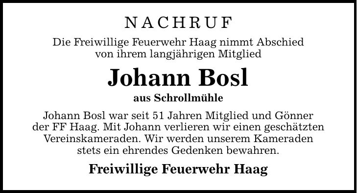 Nachruf Die Freiwillige Feuerwehr Haag nimmt Abschied von ihrem langjährigen Mitglied Johann Bosl aus Schrollmühle Johann Bosl war seit 51 Jahren Mitglied und Gönner der FF Haag. Mit Johann verlieren wir einen geschätzten Vereinskameraden. Wir werden unserem Kameraden stets ein ehrendes Gedenken bewahren. Freiwillige Feuerwehr Haag