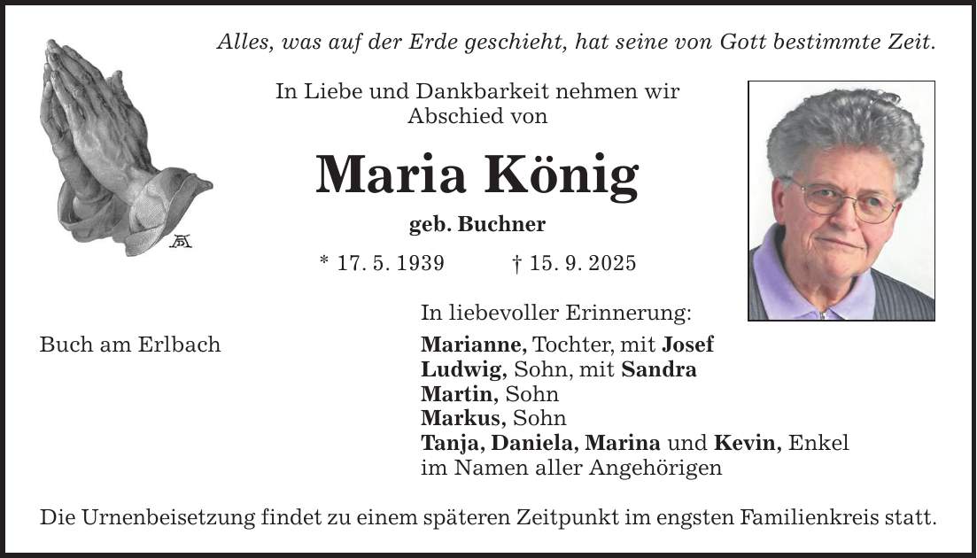 Alles, was auf der Erde geschieht, hat seine von Gott bestimmte Zeit. In Liebe und Dankbarkeit nehmen wir Abschied von Maria König geb. Buchner * 17. 5. 1939 + 15. 9. 2025 In liebevoller Erinnerung: Buch am Erlbach Marianne, Tochter, mit Josef Ludwig, Sohn, mit Sandra Martin, Sohn Markus, Sohn Tanja, Daniela, Marina und Kevin, Enkel im Namen aller Angehörigen Die Urnenbeisetzung findet zu einem späteren Zeitpunkt im engsten Familienkreis statt.