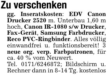 Zu verschenkengg. Inseratskosten: EDV Canon Drucker 2520 m. Unterbau 1,60 m hoch, Canon IR-1080 s/w Drucker, Fax-Gerät, Samsung Farbdrucker, Reco PVC-Ringbinder. Alles völlig einwandfrei u. funktionsbereit! 3 neue org. verp. Farbpatronen, für ca. 40 % vom Neuwert.Tel. ***; Bildschirm u. Rechner dann in 8-14 Tg. kostenlos