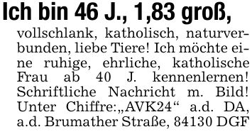 Ich bin 46 J., 1,83 groß, vollschlank, katholisch, naturverbunden, liebe Tiere! Ich möchte eine ruhige, ehrliche, katholische Frau ab 40 J. kennenlernen! Schriftliche Nachricht m. Bild! Unter Chiffre: