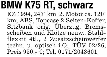 BMW K75 RT, schwarzEZ 1994, 247' km, 2. Motor ca. 120' km, ABS, Topcase 2 Seiten-Koffer, Sitzbank orig. Überzug, Bremsscheiben und Klötze neuw., Stahlflexkit 4tl., 2 Zusatzscheinwerfer techn. u. optisch i.O., TÜV 02/26, Preis 950.- €; Tel. ***