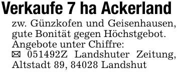Verkaufe 7 ha Ackerlandzw. Günzkofen und Geisenhausen, gute Bonität gegen Höchstgebot.Angebote unter Chiffre:_ ***Z Landshuter Zeitung, Altstadt 89, 84028 Landshut