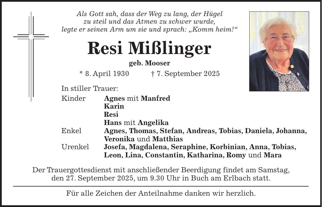 Als Gott sah, dass der Weg zu lang, der Hügel zu steil und das Atmen zu schwer wurde, legte er seinen Arm um sie und sprach: 'Komm heim!' Resi Mißlinger geb. Mooser * 8. April 1930 + 7. September 2025 In stiller Trauer: Kinder Agnes mit Manfred Karin Resi Hans mit Angelika Enkel Agnes, Thomas, Stefan, Andreas, Tobias, Daniela, Johanna, Veronika und Matthias Urenkel Josefa, Magdalena, Seraphine, Korbinian, Anna, Tobias, Leon, Lina, Constantin, Katharina, Romy und Mara Der Trauergottesdienst mit anschließender Beerdigung findet am Samstag, den 27. September 2025, um 9.30 Uhr in Buch am Erlbach statt. Für alle Zeichen der Anteilnahme danken wir herzlich.