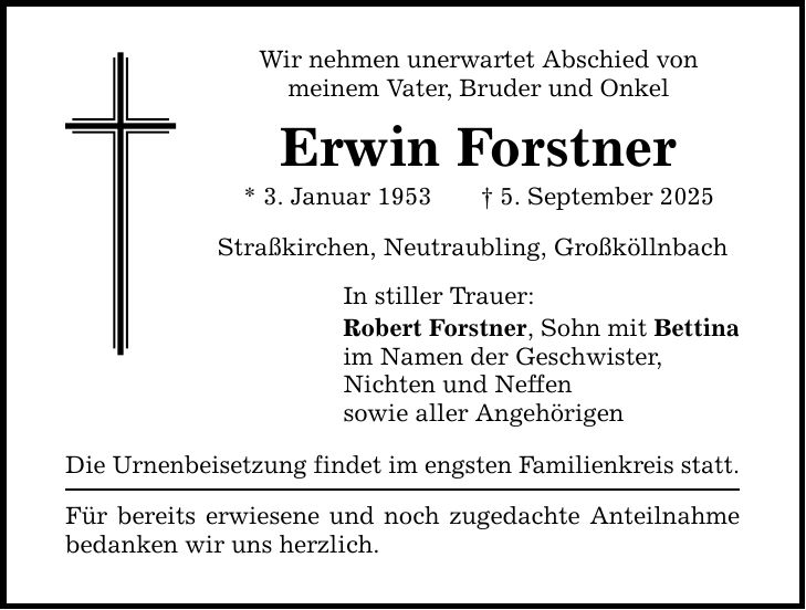Wir nehmen unerwartet Abschied vonmeinem Vater, Bruder und OnkelErwin Forstner* 3. Januar 1953 _ 5. September 2025Straßkirchen, Neutraubling, GroßköllnbachIn stiller Trauer:Robert Forstner, Sohn mit Bettinaim Namen der Geschwister,Nichten und Neffensowie aller AngehörigenDie Urnenbeisetzung findet im engsten Familienkreis statt.Für bereits erwiesene und noch zugedachte Anteilnahmebedanken wir uns herzlich.