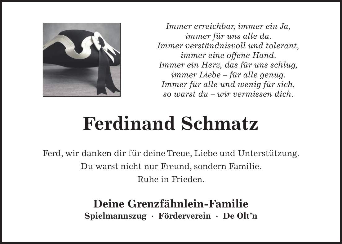 Immer erreichbar, immer ein Ja, immer für uns alle da. Immer verständnisvoll und tolerant, immer eine offene Hand. Immer ein Herz, das für uns schlug, immer Liebe - für alle genug. Immer für alle und wenig für sich, so warst du - wir vermissen dich. Ferdinand Schmatz Ferd, wir danken dir für deine Treue, Liebe und Unterstützung. Du warst nicht nur Freund, sondern Familie. Ruhe in Frieden. Deine Grenzfähnlein-Familie Spielmannszug - Förderverein - De Olt'n