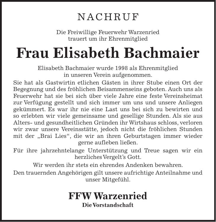 NACHRUF Die Freiwillige Feuerwehr Warzenried trauert um ihr Ehrenmitglied Frau Elisabeth Bachmaier Elisabeth Bachmaier wurde 1998 als Ehrenmitglied in unseren Verein aufgenommen. Sie hat als Gastwirtin etlichen Gästen in ihrer Stube einen Ort der Begegnung und des fröhlichen Beisammenseins geboten. Auch uns als Feuerwehr hat sie bei sich über viele Jahre eine feste Vereinsheimat zur Verfügung gestellt und sich immer um uns und unsere Anliegen gekümmert. Es war ihr nie eine Last uns bei sich zu bewirten und so erlebten wir viele gemeinsame und gesellige Stunden. Als sie aus Alters- und gesundheitlichen Gründen ihr Wirtshaus schloss, verloren wir zwar unsere Vereinsstätte, jedoch nicht die fröhlichen Stunden mit der 'Brai Lies', die wir an ihren Geburtstagen immer wieder gerne aufleben ließen. Für ihre jahrzehntelange Unterstützung und Treue sagen wir ein herzliches Vergelt's Gott. Wir werden ihr stets ein ehrendes Andenken bewahren. Den trauernden Angehörigen gilt unsere aufrichtige Anteilnahme und unser Mitgefühl. FFW Warzenried Die Vorstandschaft