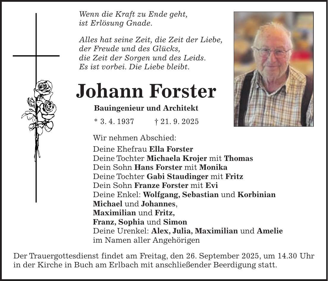 Wenn die Kraft zu Ende geht, ist Erlösung Gnade. Alles hat seine Zeit, die Zeit der Liebe, der Freude und des Glücks, die Zeit der Sorgen und des Leids. Es ist vorbei. Die Liebe bleibt. Johann Forster Bauingenieur und Architekt * 3. 4. 1937 + 21. 9. 2025 Wir nehmen Abschied: Deine Ehefrau Ella Forster Deine Tochter Michaela Krojer mit Thomas Dein Sohn Hans Forster mit Monika Deine Tochter Gabi Staudinger mit Fritz Dein Sohn Franze Forster mit Evi Deine Enkel: Wolfgang, Sebastian und Korbinian Michael und Johannes, Maximilian und Fritz, Franz, Sophia und Simon Deine Urenkel: Alex, Julia, Maximilian und Amelie im Namen aller Angehörigen Der Trauergottesdienst findet am Freitag, den 26. September 2025, um 14.30 Uhr in der Kirche in Buch am Erlbach mit anschließender Beerdigung statt.