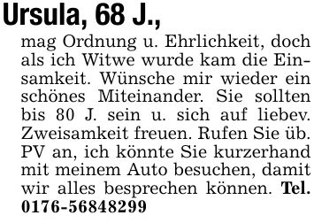 Ursula, 68 J.,mag Ordnung u. Ehrlichkeit, doch als ich Witwe wurde kam die Einsamkeit. Wünsche mir wieder ein schönes Miteinander. Sie sollten bis 80 J. sein u. sich auf liebev. Zweisamkeit freuen. Rufen Sie üb. PV an, ich könnte Sie kurzerhand mit meinem Auto besuchen, damit wir alles besprechen können. Tel. ***