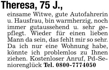 Theresa, 75 J., einsame Witwe, gute Autofahrerin u. Hausfrau, bin warmherzig, noch immer gutaussehend u. sehr gepflegt. Wieder für einen lieben Mann da sein, das fehlt mir so sehr. Da ich nur eine Wohnung habe, könnte ich problemlos zu Ihnen ziehen. Kostenloser Anruf, Pd-Seniorenglück Tel. ***