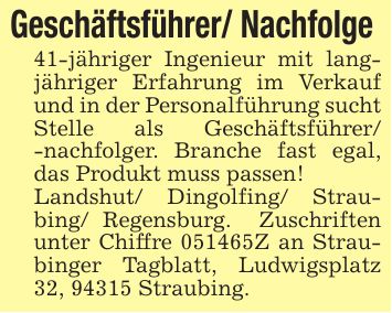 Geschäftsführer/ Nachfolge 41-jähriger Ingenieur mit langjähriger Erfahrung im Verkauf und in der Personalführung sucht Stelle als Geschäftsführer/ -nachfolger. Branche fast egal, das Produkt muss passen!Landshut/ Dingolfing/ Straubing/ Regensburg. Zuschriften unter Chiffre ***Z an Straubinger Tagblatt, Ludwigsplatz 32, 94315 Straubing.