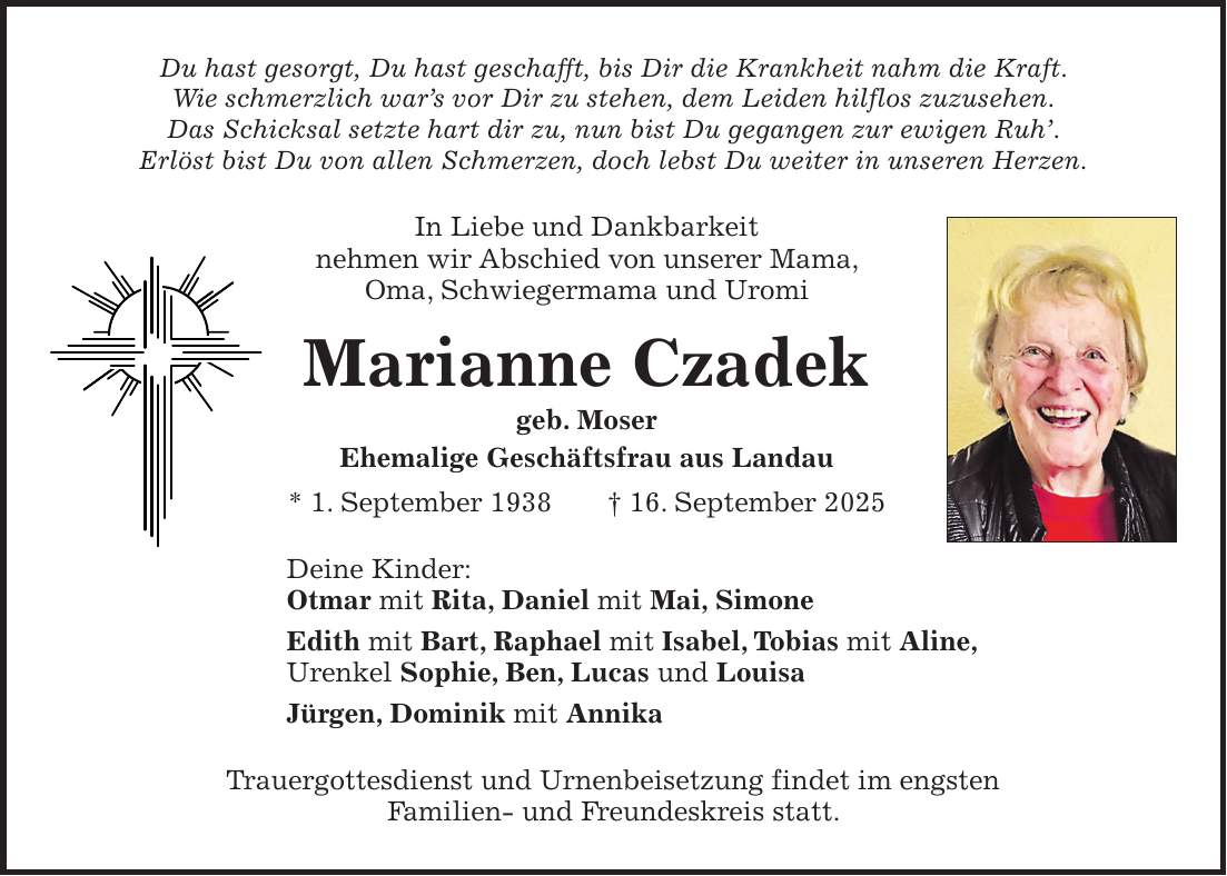 Du hast gesorgt, Du hast geschafft, bis Dir die Krankheit nahm die Kraft. Wie schmerzlich war's vor Dir zu stehen, dem Leiden hilflos zuzusehen. Das Schicksal setzte hart dir zu, nun bist Du gegangen zur ewigen Ruh'. Erlöst bist Du von allen Schmerzen, doch lebst Du weiter in unseren Herzen. In Liebe und Dankbarkeit nehmen wir Abschied von unserer Mama, Oma, Schwiegermama und Uromi Marianne Czadek geb. Moser Ehemalige Geschäftsfrau aus Landau * 1. September 1938 + 16. September 2025 Deine Kinder: Otmar mit Rita, Daniel mit Mai, Simone Edith mit Bart, Raphael mit Isabel, Tobias mit Aline, Urenkel Sophie, Ben, Lucas und Louisa Jürgen, Dominik mit Annika Trauergottesdienst und Urnenbeisetzung findet im engsten Familien- und Freundeskreis statt.