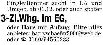 Single/Rentner sucht in LA und Umgeb. ab 01.12. oder auch später3-Zi.Whg. im EG, oder Haus mit Aufzug. Bitte alles anbieten: harryschaefer2006@web.deoder _ ***