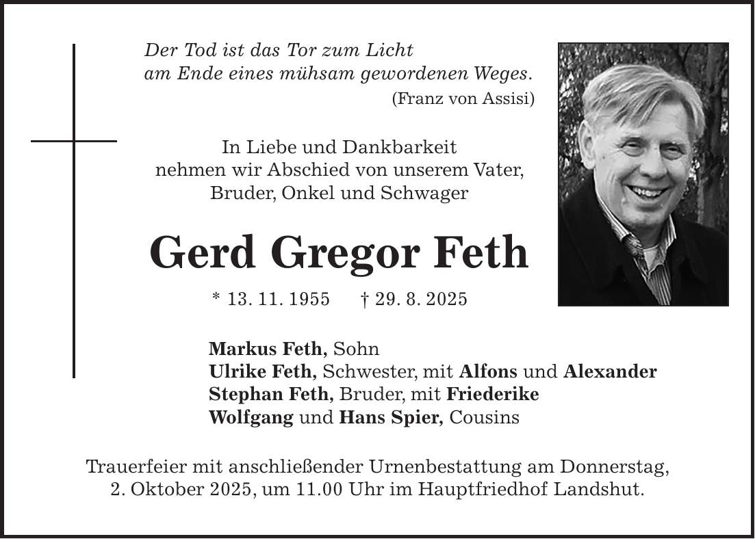 Der Tod ist das Tor zum Licht am Ende eines mühsam gewordenen Weges. (Franz von Assisi) In Liebe und Dankbarkeit nehmen wir Abschied von unserem Vater, Bruder, Onkel und Schwager Gerd Gregor Feth * 13. 11. 1955 + 29. 8. 2025 Markus Feth, Sohn Ulrike Feth, Schwester, mit Alfons und Alexander Stephan Feth, Bruder, mit Friederike Wolfgang und Hans Spier, Cousins Trauerfeier mit anschließender Urnenbestattung am Donnerstag, 2. Oktober 2025, um 11.00 Uhr im Hauptfriedhof Landshut.