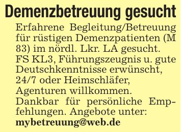 Demenzbetreuung gesuchtErfahrene Begleitung/Betreuung für rüstigen Demenzpatienten (M 83) im nördl. Lkr. LA gesucht.FS KL3, Führungszeugnis u. gute Deutschkenntnisse erwünscht,24/7 oder Heimschläfer,Agenturen willkommen.Dankbar für persönliche Empfehlungen. Angebote unter:mybetreuung@web.de