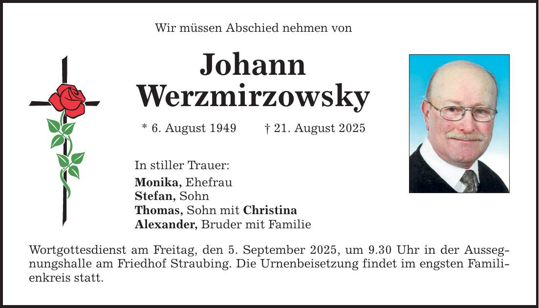 Wir müssen Abschied nehmen von Johann Werzmirzowsky * 6. August 1949 _ 21. August 2025 In stiller Trauer: Monika, Ehefrau Stefan, Sohn Thomas, Sohn mit Christina Alexander, Bruder mit Familie Wortgottesdienst am Freitag, den 5. September 2025, um 9.30 Uhr in der Aussegnungshalle am Friedhof Straubing. Die Urnenbeisetzung findet im engsten Familienkreis statt.