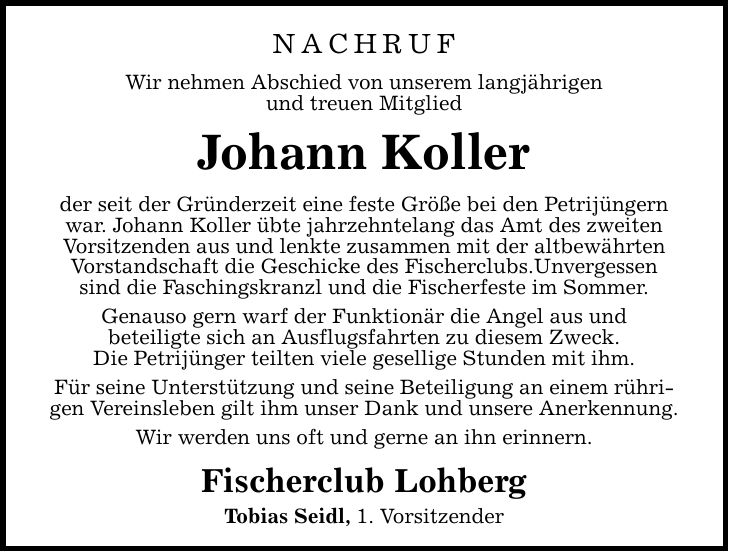 Nachruf Wir nehmen Abschied von unserem langjährigen und treuen Mitglied Johann Koller der seit der Gründerzeit eine feste Größe bei den Petrijüngern war. Johann Koller übte jahrzehntelang das Amt des zweiten Vorsitzenden aus und lenkte zusammen mit der altbewährten Vorstandschaft die Geschicke des Fischerclubs.Unvergessen sind die Faschingskranzl und die Fischerfeste im Sommer. Genauso gern warf der Funktionär die Angel aus und beteiligte sich an Ausflugsfahrten zu diesem Zweck. Die Petrijünger teilten viele gesellige Stunden mit ihm. Für seine Unterstützung und seine Beteiligung an einem rührigen Vereinsleben gilt ihm unser Dank und unsere Anerkennung. Wir werden uns oft und gerne an ihn erinnern. Fischerclub Lohberg Tobias Seidl, 1. Vorsitzender