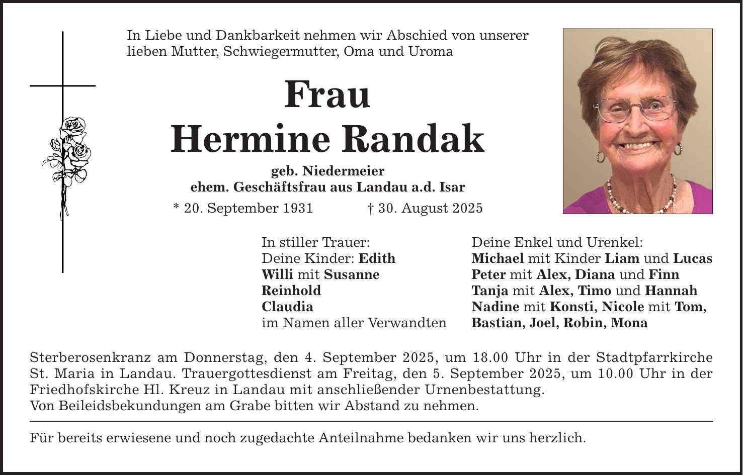 In Liebe und Dankbarkeit nehmen wir Abschied von unserer lieben Mutter, Schwiegermutter, Oma und Uroma Frau Hermine Randak geb. Niedermeier ehem. Geschäftsfrau aus Landau a.d. Isar * 20. September 1931 _ 30. August 2025 In stiller Trauer: Deine Enkel und Urenkel: Deine Kinder: Edith Michael mit Kinder Liam und Lucas Willi mit Susanne Peter mit Alex, Diana und Finn Reinhold Tanja mit Alex, Timo und Hannah Claudia Nadine mit Konsti, Nicole mit Tom, im Namen aller Verwandten Bastian, Joel, Robin, Mona Sterberosenkranz am Donnerstag, den 4. September 2025, um 18.00 Uhr in der Stadtpfarrkirche St. Maria in Landau. Trauergottesdienst am Freitag, den 5. September 2025, um 10.00 Uhr in der Friedhofskirche Hl. Kreuz in Landau mit anschließender Urnenbestattung. Von Beileidsbekundungen am Grabe bitten wir Abstand zu nehmen. Für bereits erwiesene und noch zugedachte Anteilnahme bedanken wir uns herzlich.
