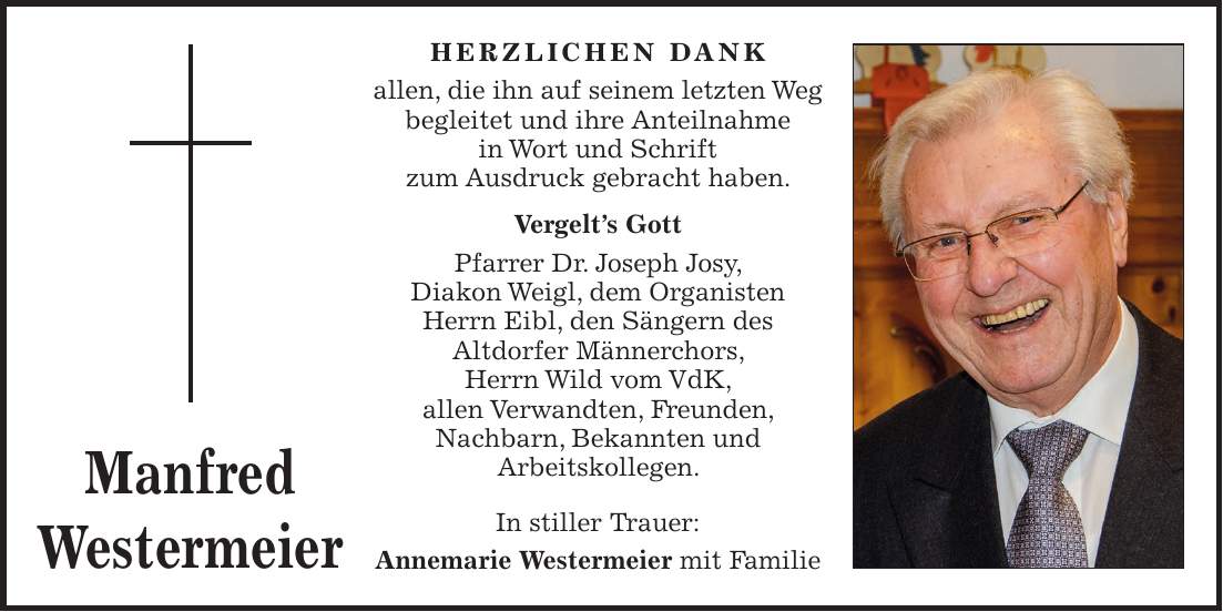 HERZLICHEN DANK allen, die ihn auf seinem letzten Weg begleitet und ihre Anteilnahme in Wort und Schrift zum Ausdruck gebracht haben. Vergelt's Gott Pfarrer Dr. Joseph Josy, Diakon Weigl, dem Organisten Herrn Eibl, den Sängern des Altdorfer Männerchors, Herrn Wild vom VdK, allen Verwandten, Freunden, Nachbarn, Bekannten und Arbeitskollegen. In stiller Trauer: Annemarie Westermeier mit FamilieManfred Westermeier