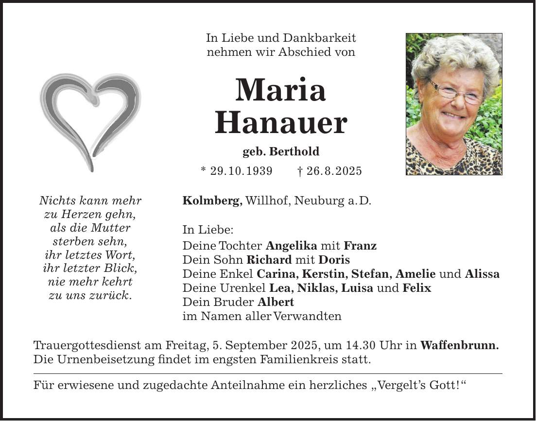 In Liebe und Dankbarkeit nehmen wir Abschied von Maria Hanauer geb. Berthold * 29. 10. 1939 + 26. 8. 2025 Kolmberg, Willhof, Neuburg a. D. In Liebe: Deine Tochter Angelika mit Franz Dein Sohn Richard mit Doris Deine Enkel Carina, Kerstin, Stefan, Amelie und Alissa Deine Urenkel Lea, Niklas, Luisa und Felix Dein Bruder Albert im Namen aller Verwandten Trauergottesdienst am Freitag, 5. September 2025, um 14.30 Uhr in Waffenbrunn. Die Urnenbeisetzung findet im engsten Familienkreis statt. Für erwiesene und zugedachte Anteilnahme ein herzliches 'Vergelt's Gott!'Nichts kann mehr zu Herzen gehn, als die Mutter sterben sehn, ihr letztes Wort, ihr letzter Blick, nie mehr kehrt zu uns zurück.