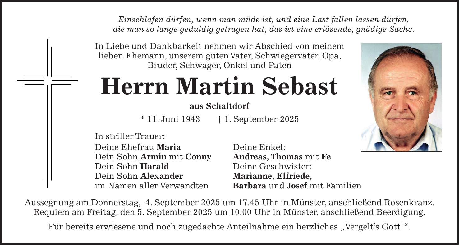 Einschlafen dürfen, wenn man müde ist, und eine Last fallen lassen dürfen, die man so lange geduldig getragen hat, das ist eine erlösende, gnädige Sache. In Liebe und Dankbarkeit nehmen wir Abschied von meinem lieben Ehemann, unserem guten Vater, Schwiegervater, Opa, Bruder, Schwager, Onkel und Paten Herrn Martin Sebast aus Schaltdorf * 11. Juni 1943 + 1. September 2025 In striller Trauer: Deine Ehefrau Maria Deine Enkel: Dein Sohn Armin mit Conny Andreas, Thomas mit Fe Dein Sohn Harald Deine Geschwister: Dein Sohn Alexander Marianne, Elfriede, im Namen aller Verwandten Barbara und Josef mit Familien Aussegnung am Donnerstag, 4. September 2025 um 17.45 Uhr in Münster, anschließend Rosenkranz. Requiem am Freitag, den 5. September 2025 um 10.00 Uhr in Münster, anschließend Beerdigung. Für bereits erwiesene und noch zugedachte Anteilnahme ein herzliches 'Vergelt's Gott!'.