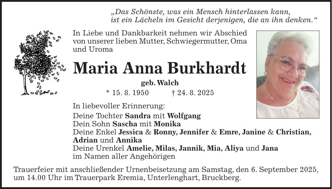 'Das Schönste, was ein Mensch hinterlassen kann, ist ein Lächeln im Gesicht derjenigen, die an ihn denken.' In Liebe und Dankbarkeit nehmen wir Abschied von unserer lieben Mutter, Schwiegermutter, Oma und Uroma Maria Anna Burkhardt geb. Walch * 15. 8. 1950 + 24. 8. 2025 In liebevoller Erinnerung: Deine Tochter Sandra mit Wolfgang Dein Sohn Sascha mit Monika Deine Enkel Jessica & Ronny, Jennifer & Emre, Janine & Christian, Adrian und Annika Deine Urenkel Amelie, Milas, Jannik, Mia, Aliya und Jana im Namen aller Angehörigen Trauerfeier mit anschließender Urnenbeisetzung am Samstag, den 6. September 2025, um 14.00 Uhr im Trauerpark Eremia, Unterlenghart, Bruckberg.