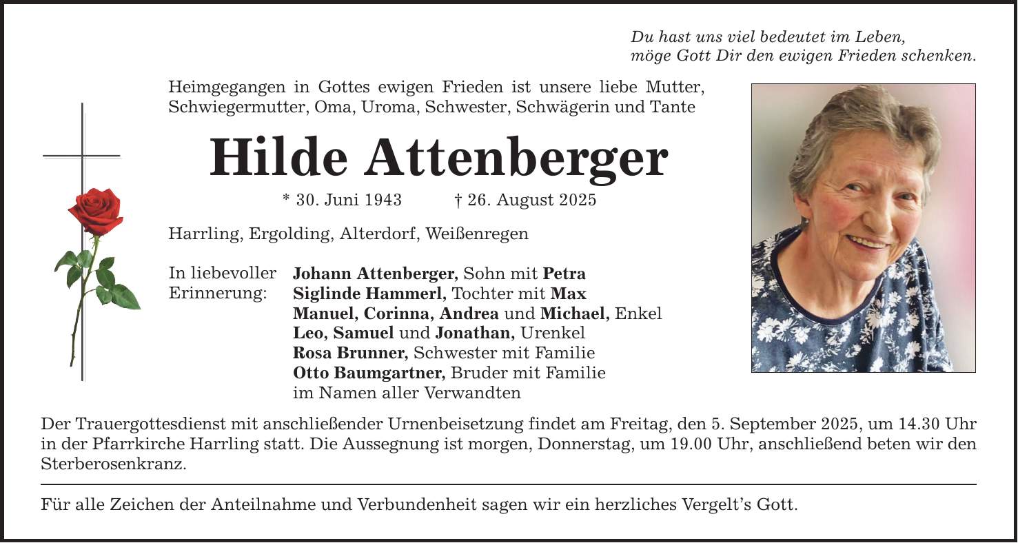 Heimgegangen in Gottes ewigen Frieden ist unsere liebe Mutter, Schwiegermutter, Oma, Uroma, Schwester, Schwägerin und Tante Hilde Attenberger * 30. Juni 1943 _ 26. August 2025 Harrling, Ergolding, Alterdorf, Weißenregen In liebevoller Erinnerung: Johann Attenberger, Sohn mit Petra Siglinde Hammerl, Tochter mit Max Manuel, Corinna, Andrea und Michael, Enkel Leo, Samuel und Jonathan, Urenkel Rosa Brunner, Schwester mit Familie Otto Baumgartner, Bruder mit Familie im Namen aller Verwandten Der Trauergottesdienst mit anschließender Urnenbeisetzung findet am Freitag, den 5. September 2025, um 14.30 Uhr in der Pfarrkirche Harrling statt. Die Aussegnung ist morgen, Donnerstag, um 19.00 Uhr, anschließend beten wir den Sterberosenkranz. Für alle Zeichen der Anteilnahme und Verbundenheit sagen wir ein herzliches Vergelt's Gott. Du hast uns viel bedeutet im Leben, möge Gott Dir den ewigen Frieden schenken.