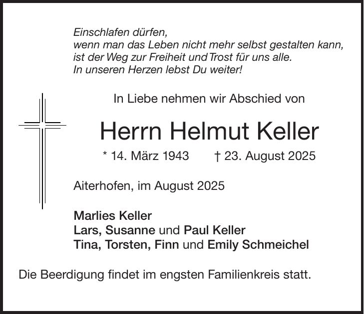 Einschlafen dürfen, wenn man das Leben nicht mehr selbst gestalten kann, ist der Weg zur Freiheit und Trost für uns alle. In unseren Herzen lebst Du weiter! In Liebe nehmen wir Abschied von Herrn Helmut Keller * 14. März 1943 + 23. August 2025 Aiterhofen, im August 2025 Marlies Keller Lars, Susanne und Paul Keller Tina, Torsten, Finn und Emily Schmeichel Die Beerdigung findet im engsten Familienkreis statt.