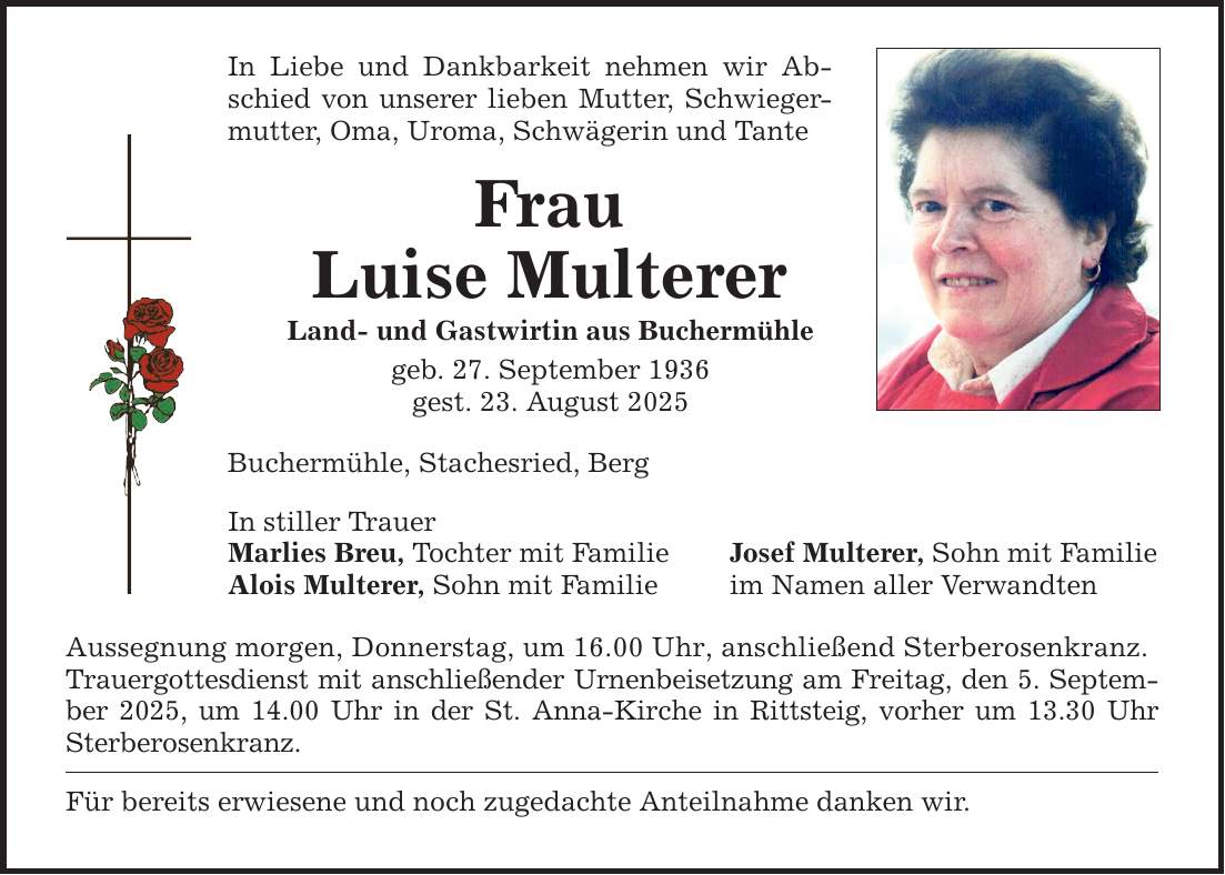In Liebe und Dankbarkeit nehmen wir Abschied von unserer lieben Mutter, Schwiegermutter, Oma, Uroma, Schwägerin und TanteFrauLuise MultererLand- und Gastwirtin aus Buchermühlegeb. 27. September 1936gest. 23. August 2025Buchermühle, Stachesried, BergIn stiller TrauerMarlies Breu, Tochter mit FamilieAlois Multerer, Sohn mit FamilieAussegnung morgen, Donnerstag, um 16.00 Uhr, anschließend Sterberosenkranz.Trauergottesdienst mit anschließender Urnenbeisetzung am Freitag, den 5. September 2025, um 14.00 Uhr in der St. Anna-Kirche in Rittsteig, vorher um 13.30 Uhr Sterberosenkranz.Für bereits erwiesene und noch zugedachte Anteilnahme danken wir.Josef Multerer, Sohn mit Familieim Namen aller Verwandten
