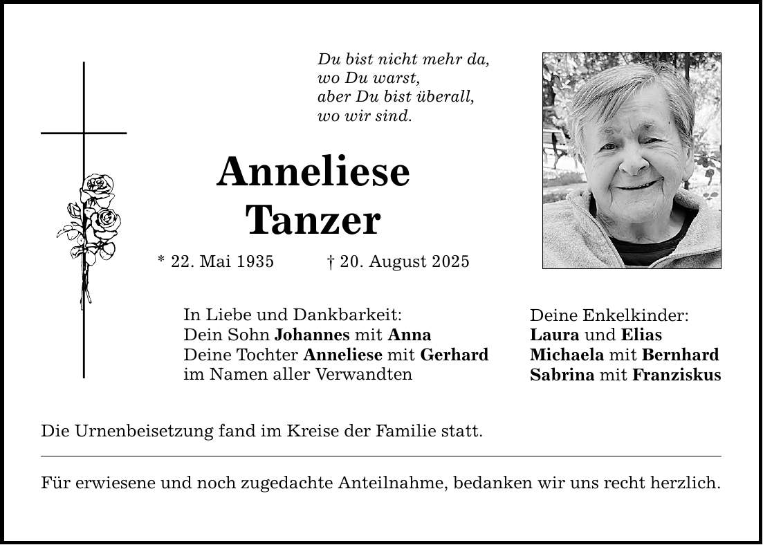 Du bist nicht mehr da, wo Du warst, aber Du bist überall, wo wir sind. Anneliese Tanzer * 22. Mai 1935 _ 20. August 2025 In Liebe und Dankbarkeit: Dein Sohn Johannes mit Anna Deine Tochter Anneliese mit Gerhard im Namen aller Verwandten Die Urnenbeisetzung fand im Kreise der Familie statt. Für erwiesene und noch zugedachte Anteilnahme, bedanken wir uns recht herzlich. Deine Enkelkinder: Laura und Elias Michaela mit Bernhard Sabrina mit Franziskus