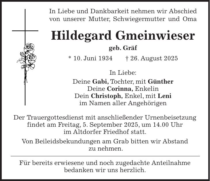 In Liebe und Dankbarkeit nehmen wir Abschied von unserer Mutter, Schwiegermutter und Oma Hildegard Gmeinwieser geb. Gräf * 10. Juni 1934 + 26. August 2025 In Liebe: Deine Gabi, Tochter, mit Günther Deine Corinna, Enkelin Dein Christoph, Enkel, mit Leni im Namen aller Angehörigen Der Trauergottesdienst mit anschließender Urnenbeisetzung findet am Freitag, 5. September 2025, um 14.00 Uhr im Altdorfer Friedhof statt. Von Beileidsbekundungen am Grab bitten wir Abstand zu nehmen. Für bereits erwiesene und noch zugedachte Anteilnahme bedanken wir uns herzlich.
