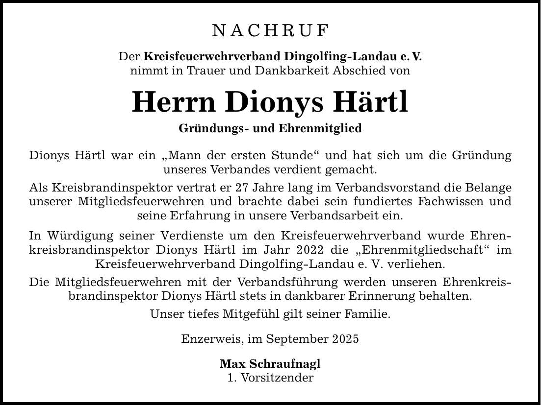NACHRUF Der Kreisfeuerwehrverband Dingolfing-Landau e. V. nimmt in Trauer und Dankbarkeit Abschied von Herrn Dionys Härtl Gründungs- und Ehrenmitglied Dionys Härtl war ein 