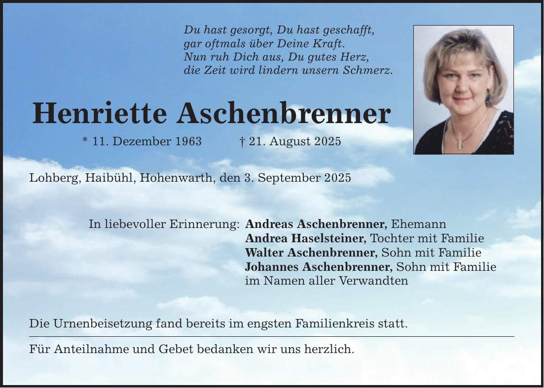 Du hast gesorgt, Du hast geschafft,gar oftmals über Deine Kraft.Nun ruh Dich aus, Du gutes Herz,die Zeit wird lindern unsern Schmerz.Henriette Aschenbrenner* 11. Dezember 1963 _ 21. August 2025Lohberg, Haibühl, Hohenwarth, den 3. September 2025In liebevoller Erinnerung:Andreas Aschenbrenner, EhemannAndrea Haselsteiner, Tochter mit FamilieWalter Aschenbrenner, Sohn mit FamilieJohannes Aschenbrenner, Sohn mit Familieim Namen aller VerwandtenDie Urnenbeisetzung fand bereits im engsten Familienkreis statt.Für Anteilnahme und Gebet bedanken wir uns herzlich.