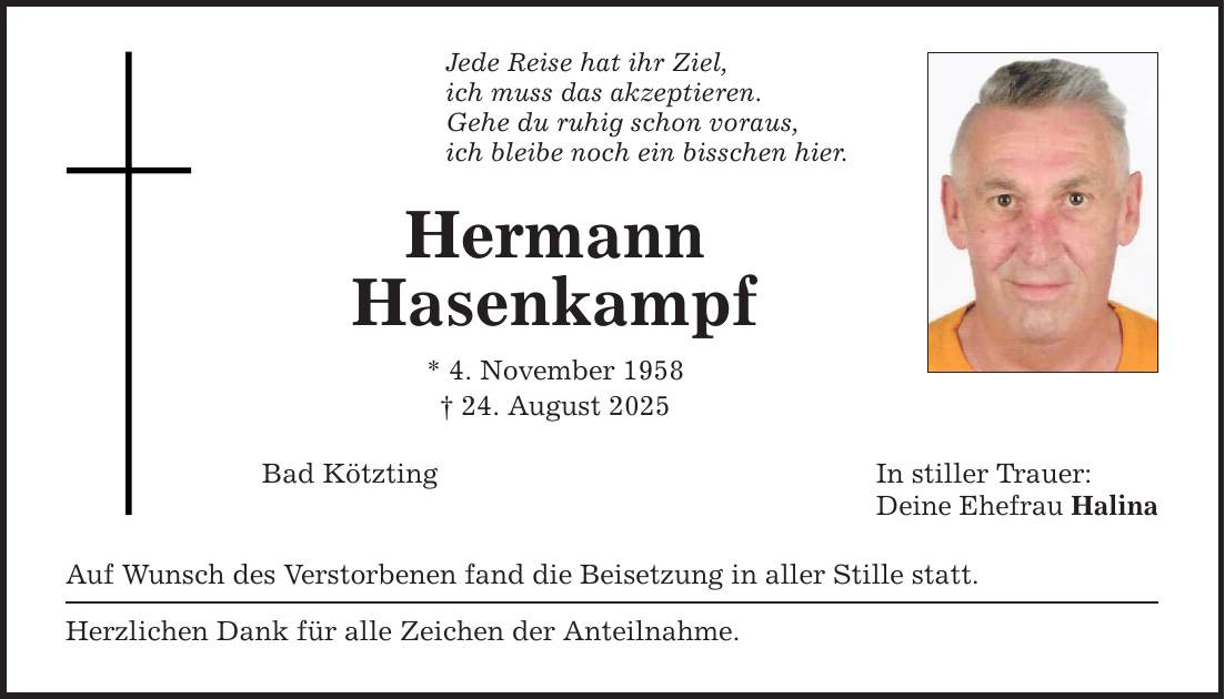 Jede Reise hat ihr Ziel, ich muss das akzeptieren. Gehe du ruhig schon voraus, ich bleibe noch ein bisschen hier. Hermann Hasenkampf * 4. November 1958 _ 24. August 2025 Bad Kötzting In stiller Trauer: Deine Ehefrau Halina Auf Wunsch des Verstorbenen fand die Beisetzung in aller Stille statt. Herzlichen Dank für alle Zeichen der Anteilnahme.