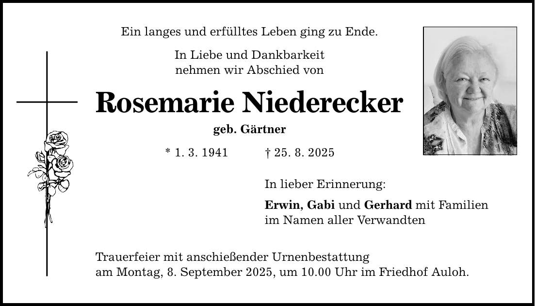 Ein langes und erfülltes Leben ging zu Ende. In Liebe und Dankbarkeit nehmen wir Abschied von Rosemarie Niederecker geb. Gärtner * 1. 3. 1941 _ 25. 8. 2025 In lieber Erinnerung: Erwin, Gabi und Gerhard mit Familien im Namen aller Verwandten Trauerfeier mit anschießender Urnenbestattung am Montag, 8. September 2025, um 10.00 Uhr im Friedhof Auloh.